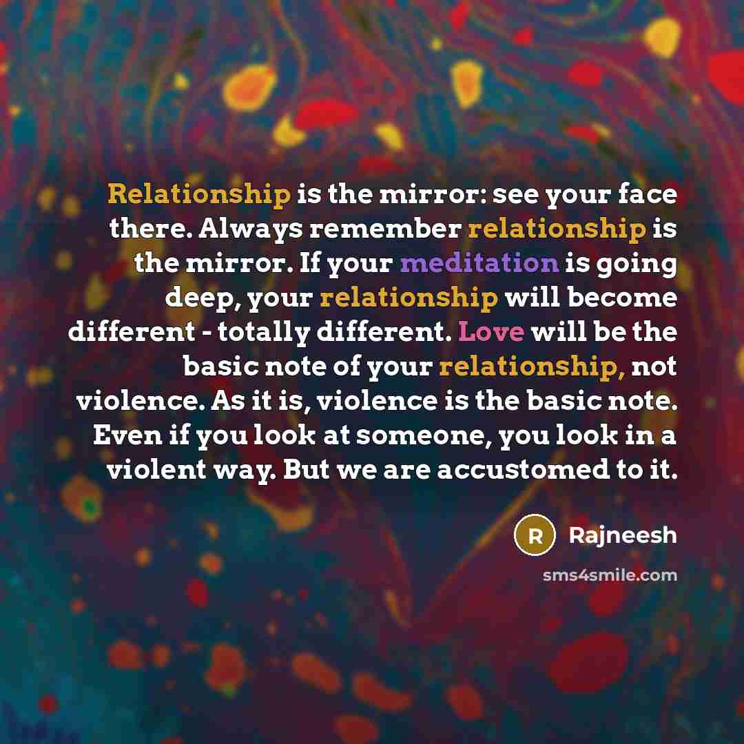 “Relationship is the mirror: see your face there. Always remember relationship is the mirror. If your meditation is going deep, your relationship will become different - totally different. Love will be the basic note of your relationship, not violence. As it is, violence is the basic note. Even if…” quote by Rajneesh