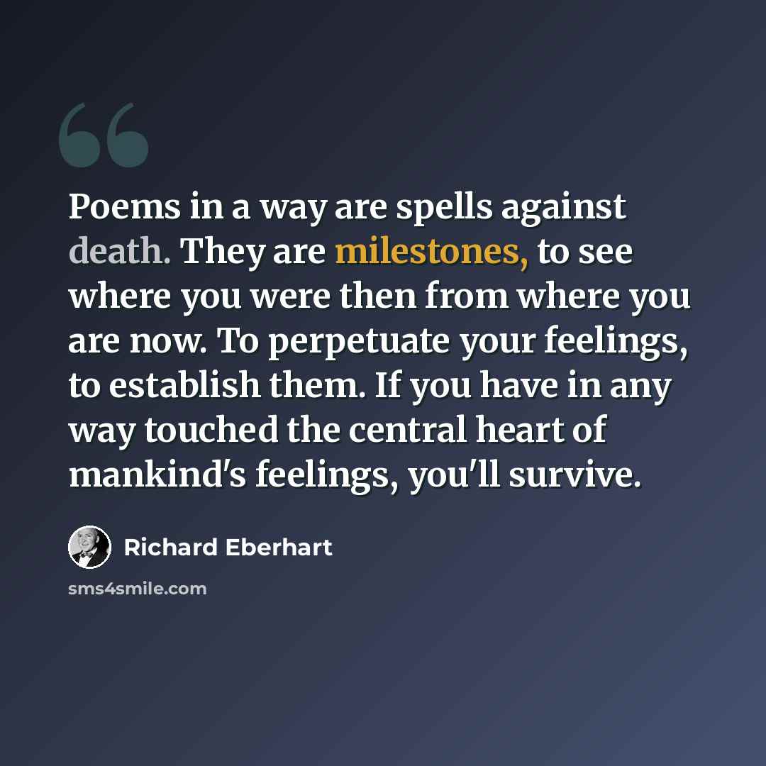 “Poems in a way are spells against death. They are milestones, to see where you were then from where you are now. To perpetuate your feelings, to establish them. If you have in any way touched the central heart of mankind's feelings, you'll survive.” quote by Richard Eberhart