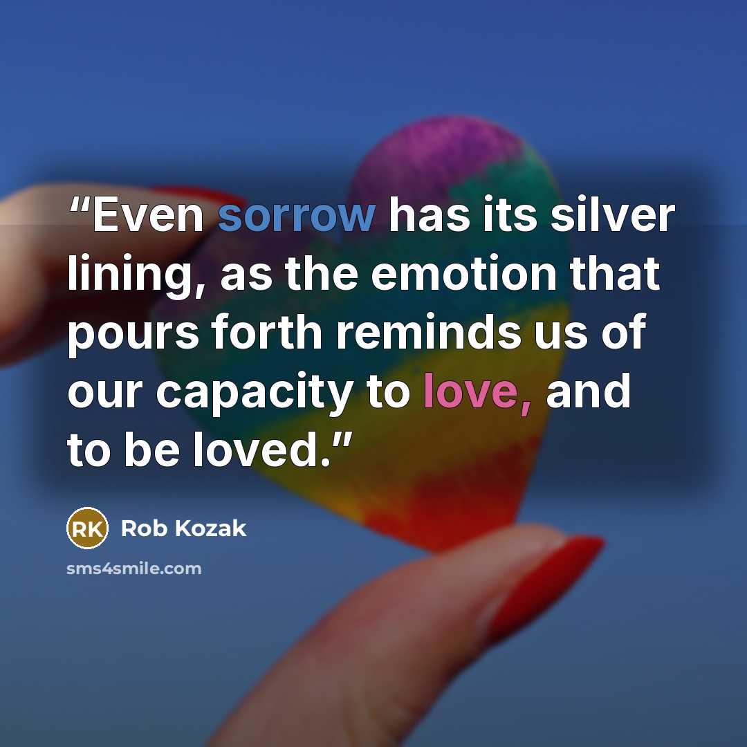 “Even sorrow has its silver lining, as the emotion that pours forth reminds us of our capacity to love, and to be loved.” quote by Rob Kozak