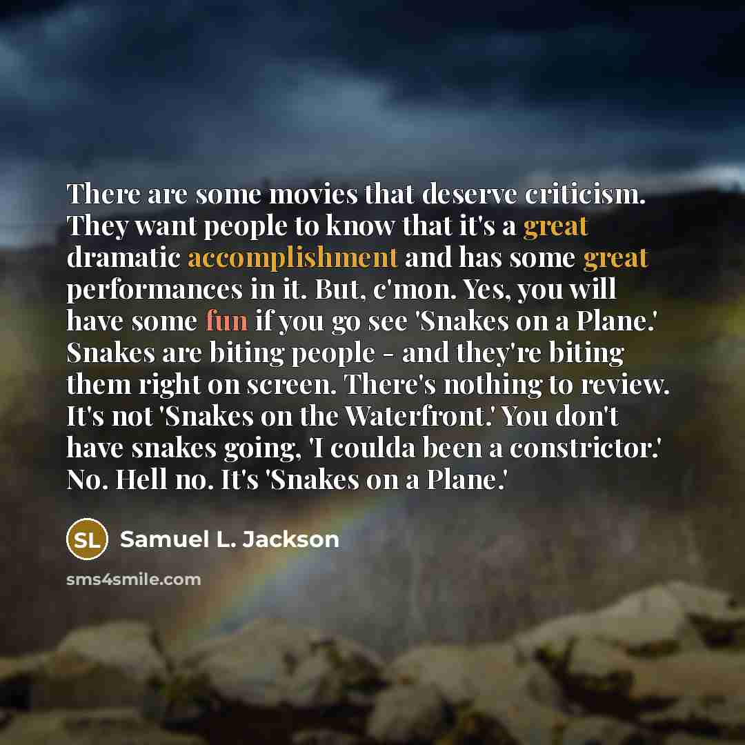 “There are some movies that deserve criticism. They want people to know that it's a great dramatic accomplishment and has some great performances in it. But, c'mon. Yes, you will have some fun if you go see 'Snakes on a Plane.' Snakes are biting people - and they're biting them right on screen…” quote by Samuel L. Jackson