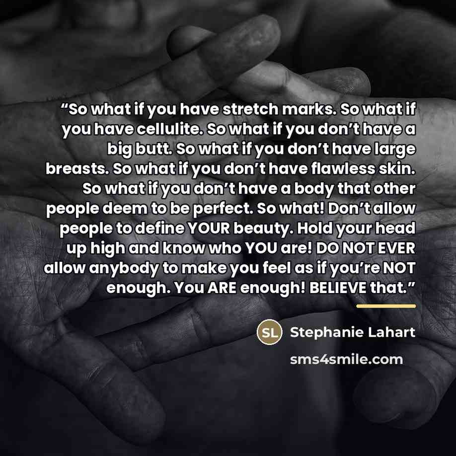 “So what if you have stretch marks. So what if you have cellulite. So what if you don’t have a big butt. So what if you don’t have large breasts. So what if you don’t have flawless skin. So what if you don’t have a body that other people deem to be perfect. So what! Don’t allow people to define…” quote by Stephanie Lahart
