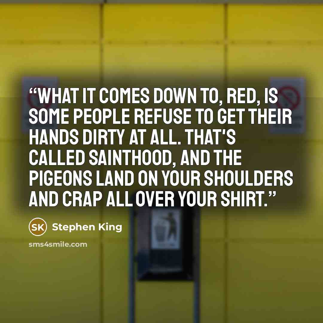 “What it comes down to, Red, is some people refuse to get their hands dirty at all. That's called sainthood, and the pigeons land on your shoulders and crap all over your shirt.” quote by Stephen King