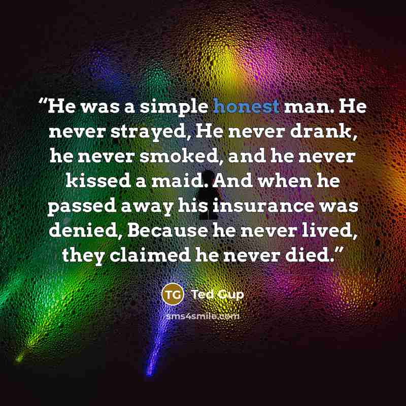“He was a simple honest man. He never strayed, He never drank, he never smoked, and he never kissed a maid. And when he passed away his insurance was denied, Because he never lived, they claimed he never died.” quote by Ted Gup