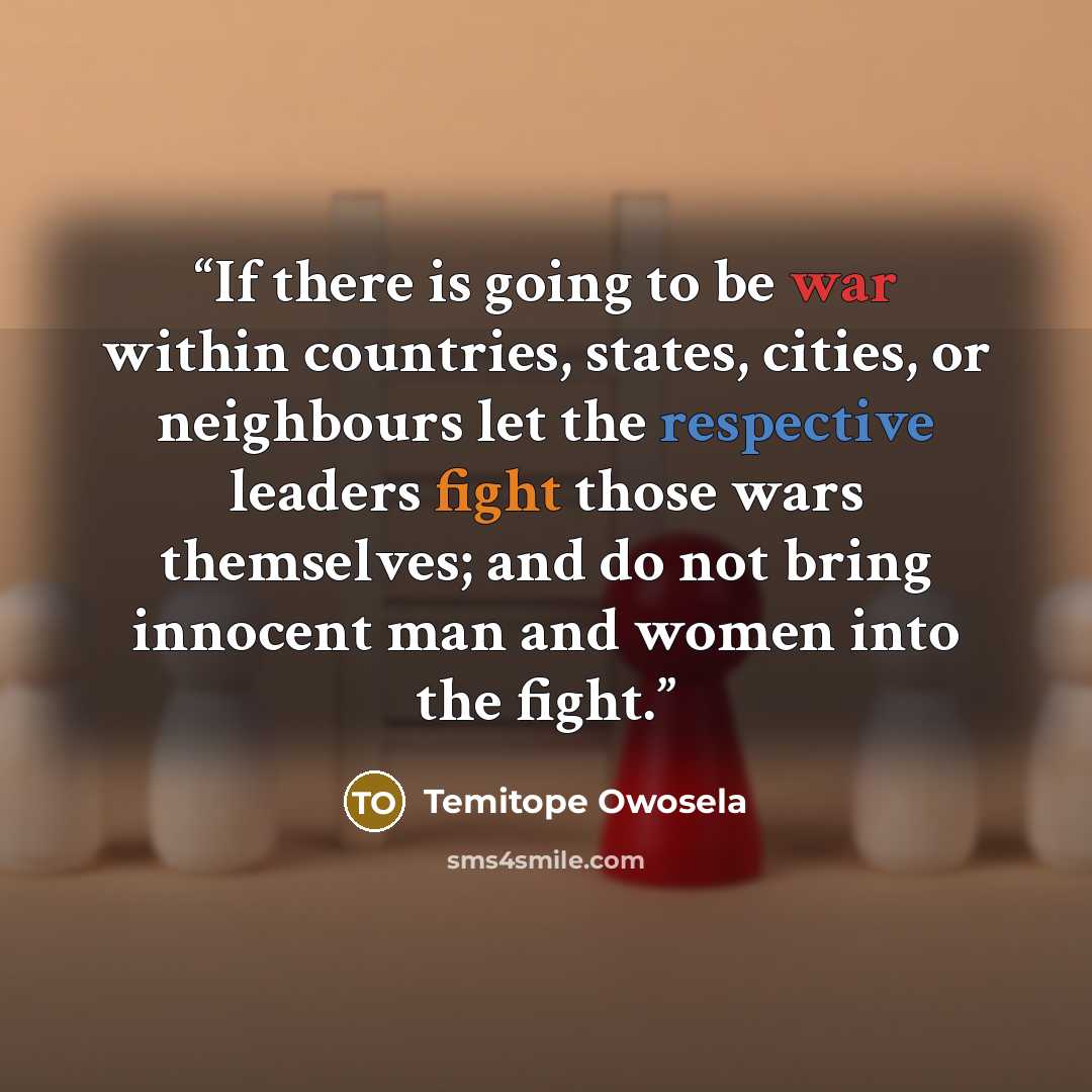 “If there is going to be war within countries, states, cities, or neighbours let the respective leaders fight those wars themselves; and do not bring innocent man and women into the fight.” quote by Temitope Owosela