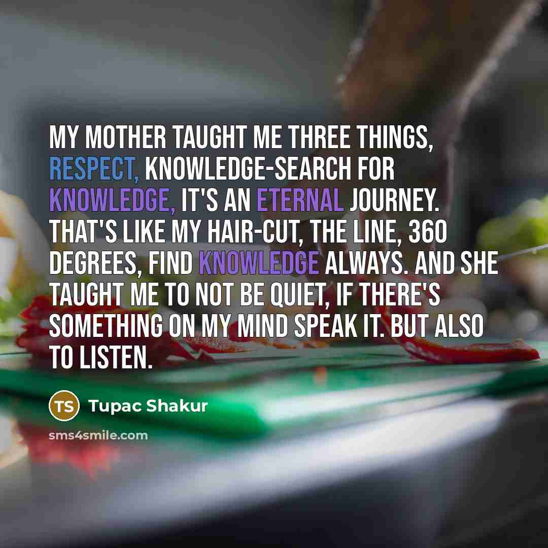 “My mother taught me three things, respect, knowledge-search for knowledge, it's an eternal journey. That's like my hair-cut, the line, 360 degrees, find knowledge always. And she taught me to not be quiet, if there's something on my mind speak it. But also to listen.” quote by Tupac Shakur