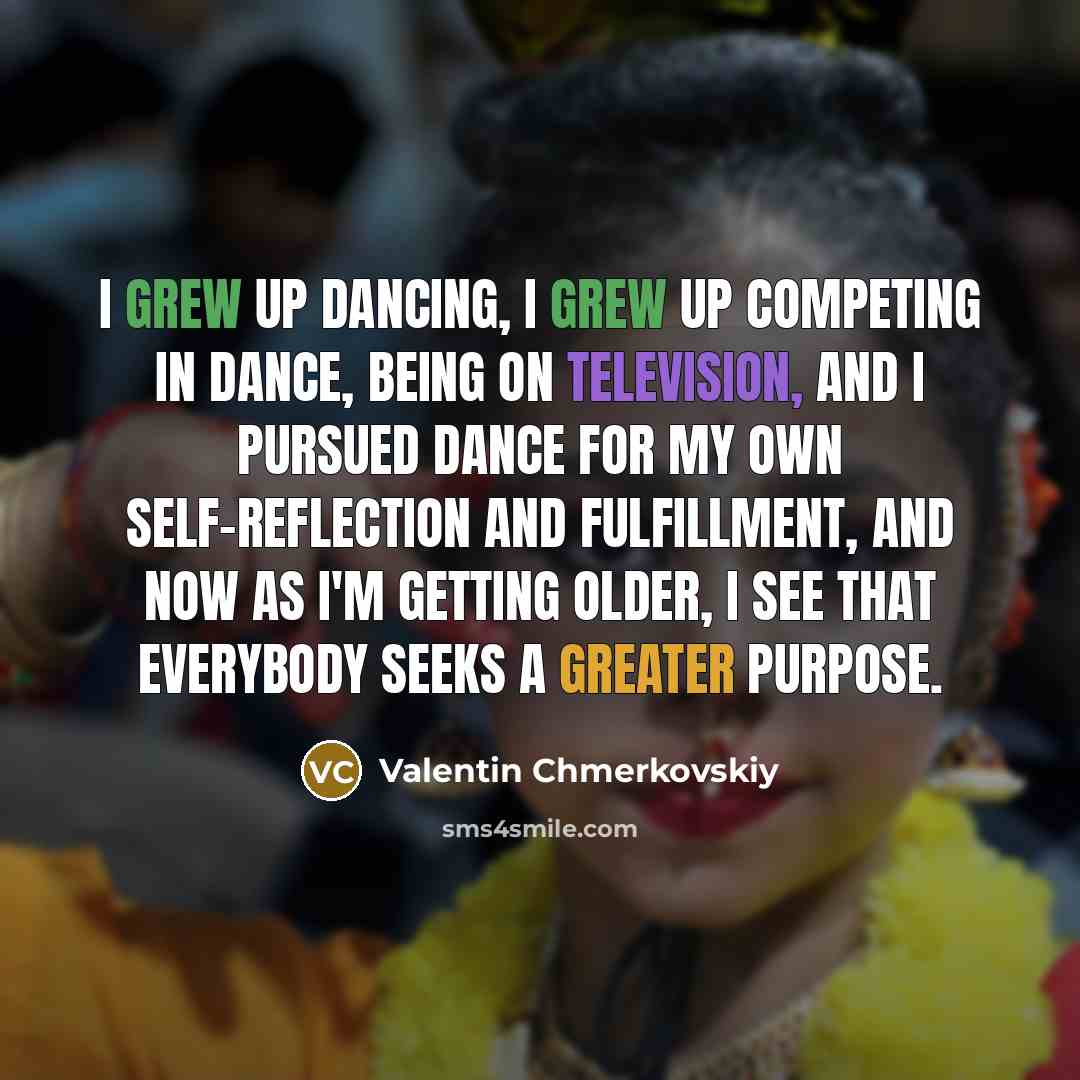“I grew up dancing, I grew up competing in dance, being on television, and I pursued dance for my own self-reflection and fulfillment, and now as I'm getting older, I see that everybody seeks a greater purpose.” quote by Valentin Chmerkovskiy