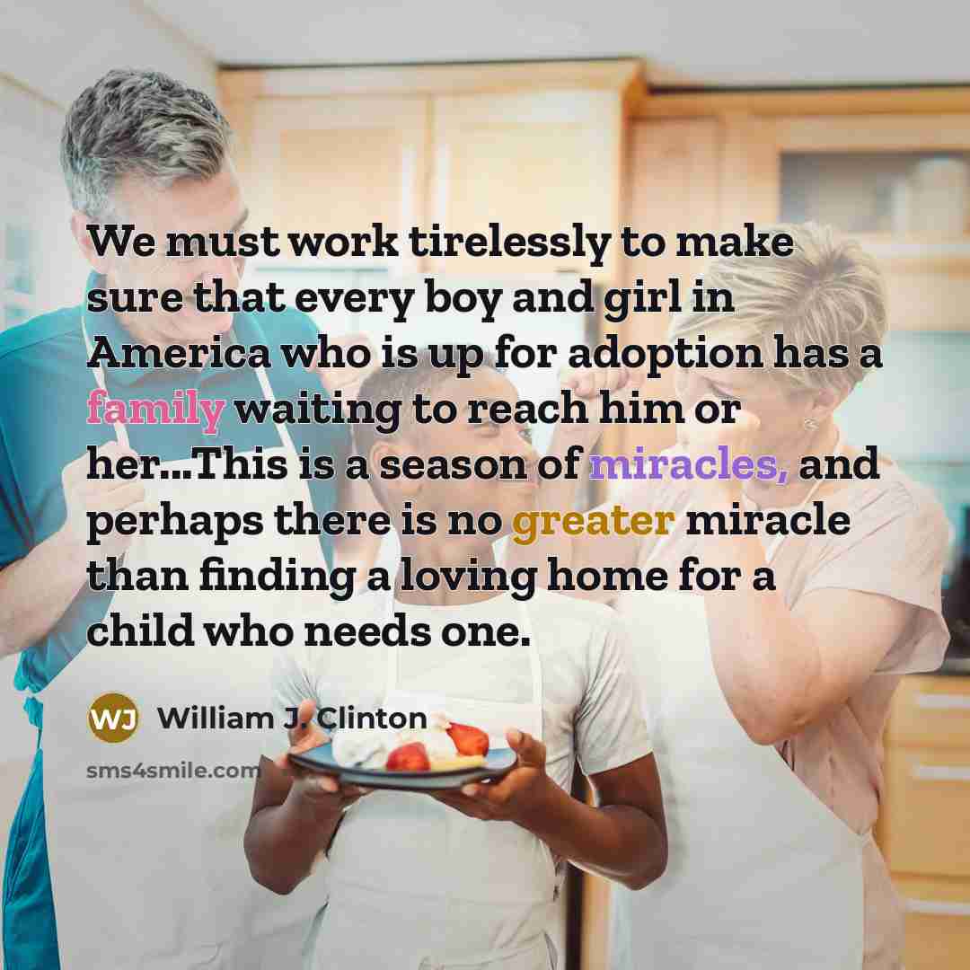 “We must work tirelessly to make sure that every boy and girl in America who is up for adoption has a family waiting to reach him or her...This is a season of miracles, and perhaps there is no greater miracle than finding a loving home for a child who needs one.” quote by William J. Clinton