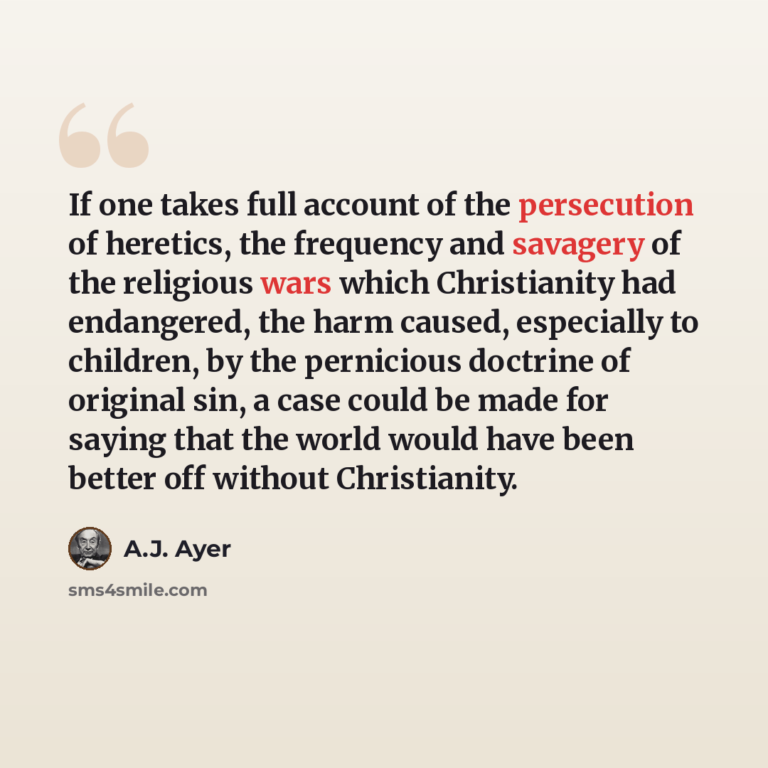“If one takes full account of the persecution of heretics, the frequency and savagery of the religious wars which Christianity had endangered, the harm caused, especially to children, by the pernicious doctrine of original sin, a case could be made for saying that the world would have been better…” quote by A.J. Ayer