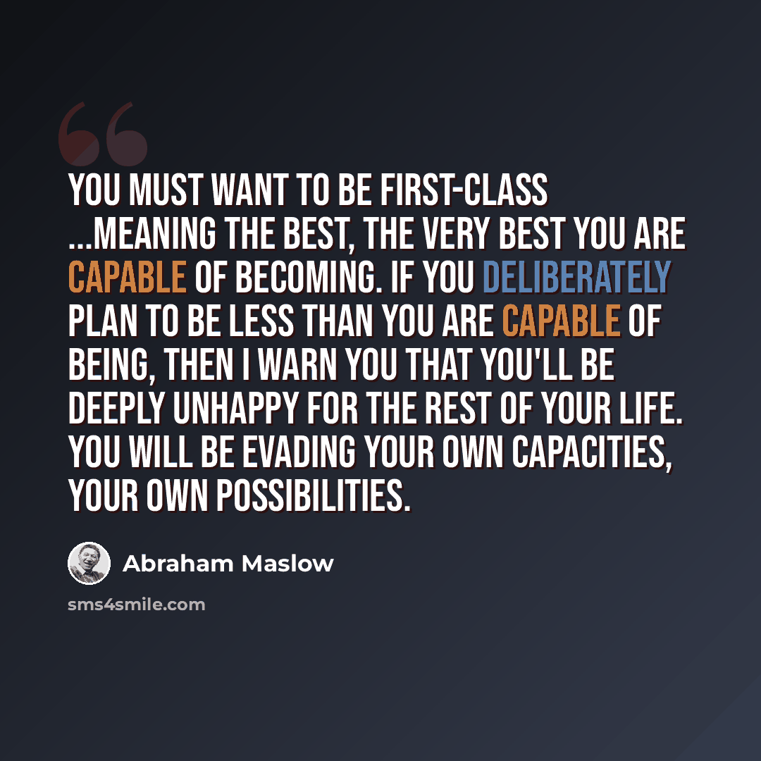 “You must want to be first-class ...meaning the best, the very best you are capable of becoming. If you deliberately plan to be less than you are capable of being, then I warn you that you'll be deeply unhappy for the rest of your life. You will be evading your own capacities, your own possibilities.” quote by Abraham Maslow