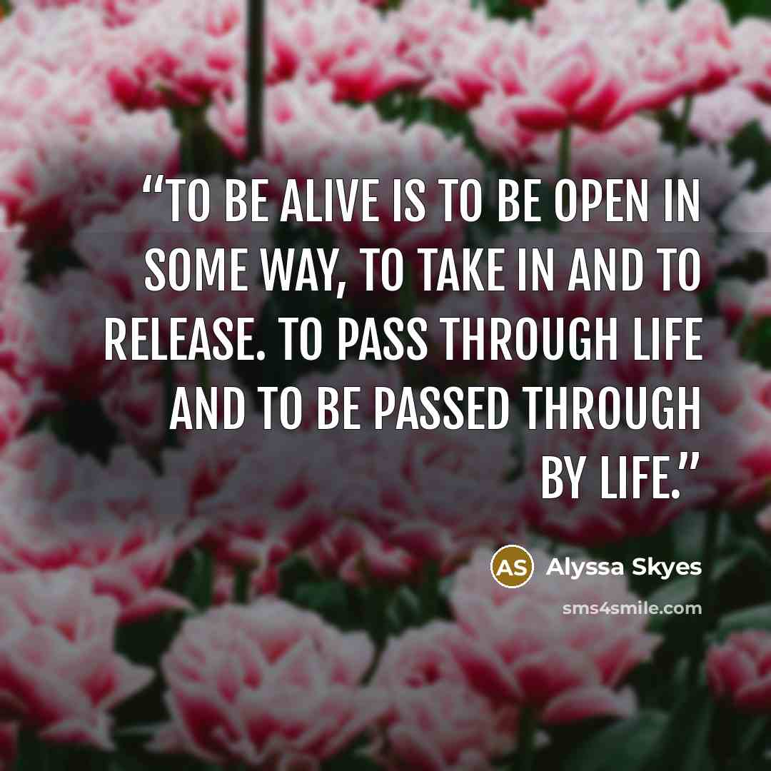 “To be alive is to be open in some way, to take in and to release. To pass through life and to be passed through by life.” quote by Alyssa Skyes