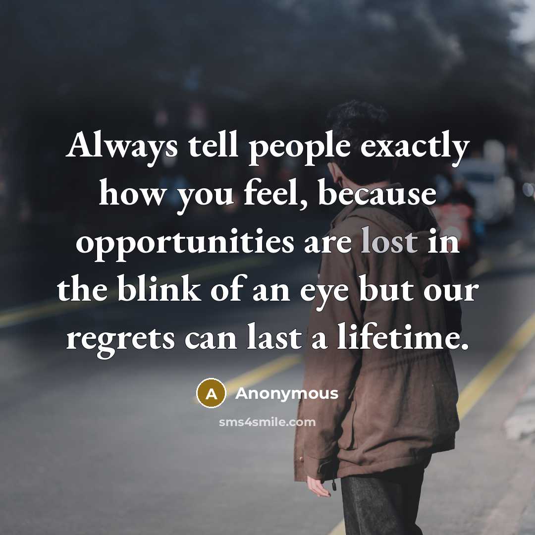 “Always tell people exactly how you feel, because opportunities are lost in the blink of an eye but our regrets can last a lifetime.” quote by Anonymous