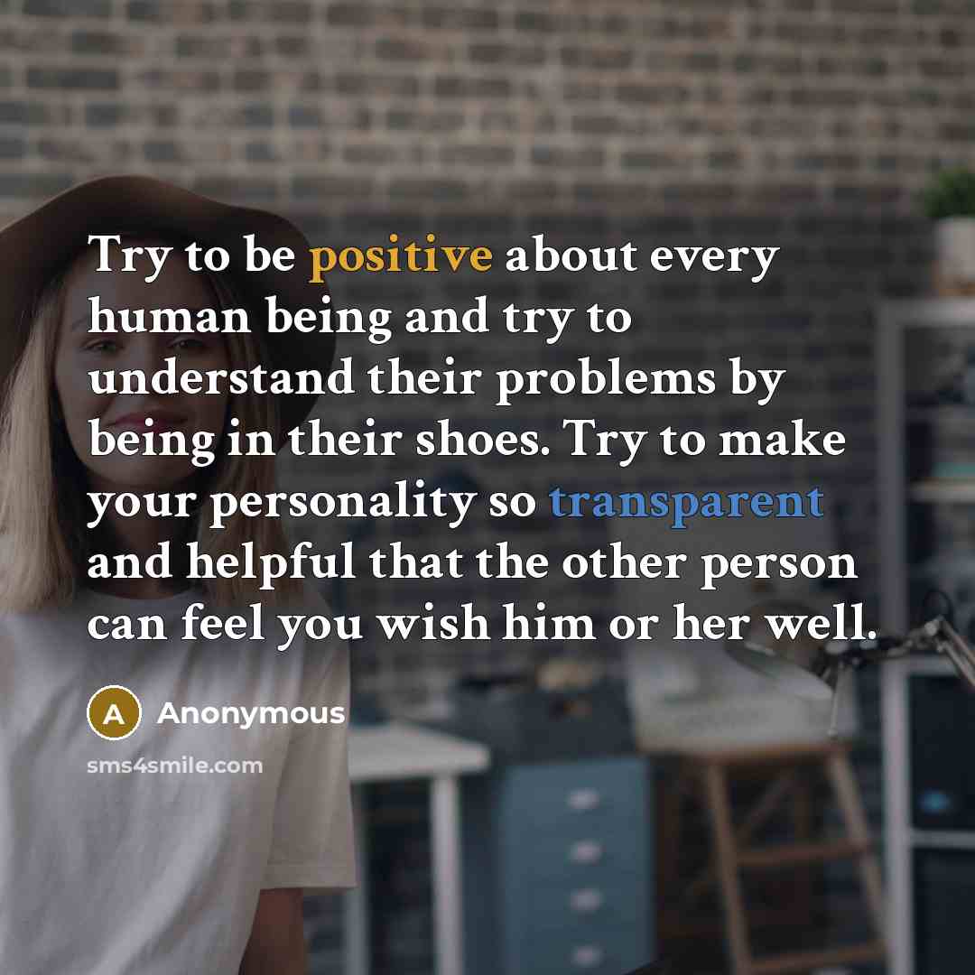 “Try to be positive about every human being and try to understand their problems by being in their shoes. Try to make your personality so transparent and helpful that the other person can feel you wish him or her well.” quote by Anonymous