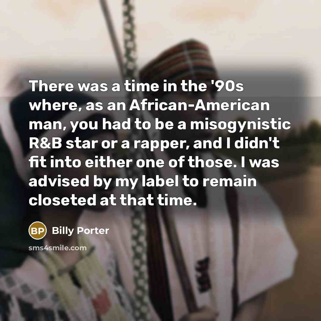 “There was a time in the '90s where, as an African-American man, you had to be a misogynistic R&B star or a rapper, and I didn't fit into either one of those. I was advised by my label to remain closeted at that time.” quote by Billy Porter