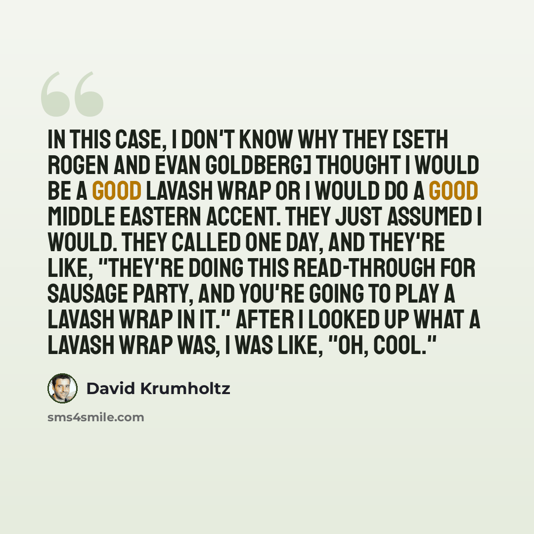 “In this case, I don't know why they [Seth Rogen and Evan Goldberg] thought I would be a good lavash wrap or I would do a good Middle Eastern accent. They just assumed I would. They called one day, and they're like, "They're doing this read-through for Sausage Party, and you're going to play a…” quote by David Krumholtz