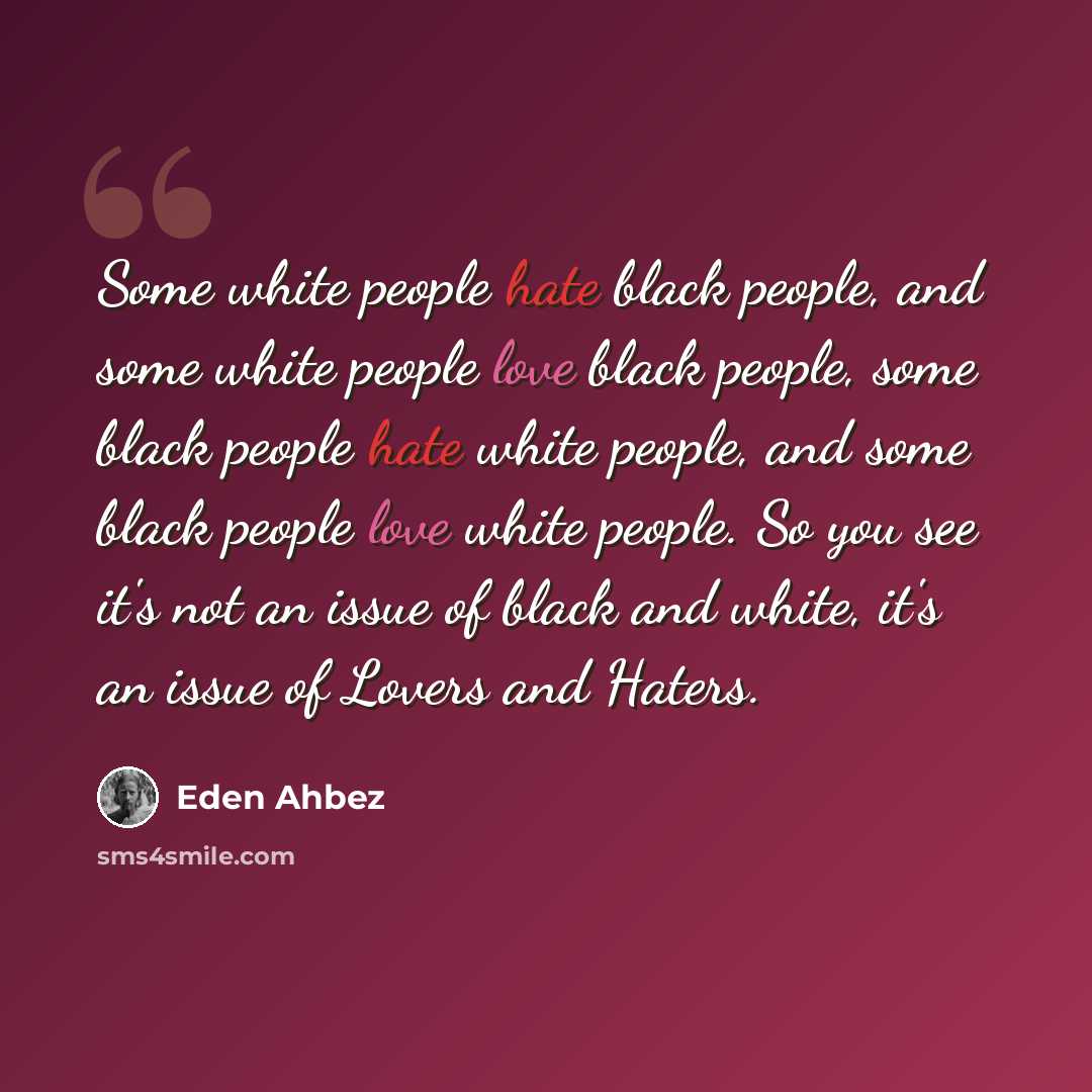 “Some white people hate black people, and some white people love black people, some black people hate white people, and some black people love white people. So you see it's not an issue of black and white, it's an issue of Lovers and Haters.” quote by Eden Ahbez
