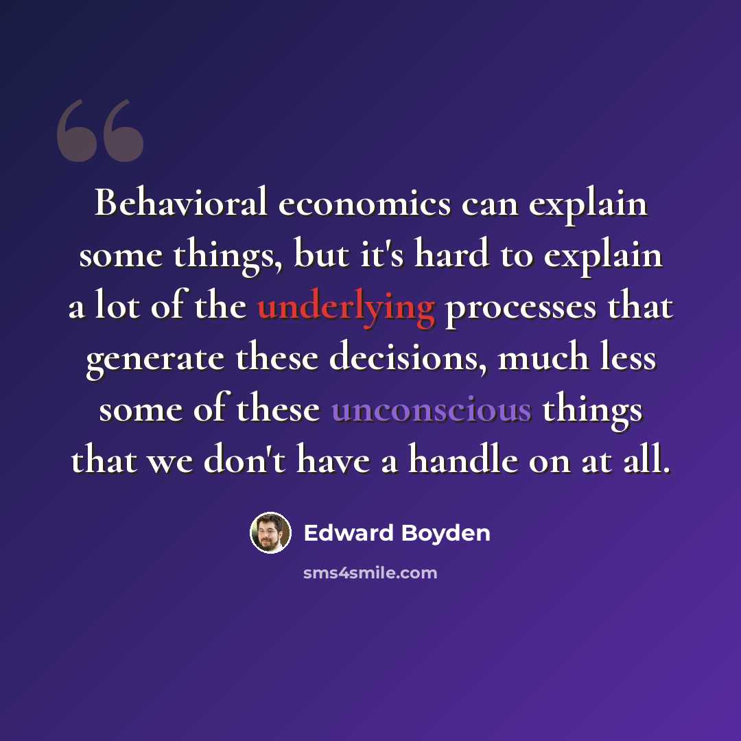 “Behavioral economics can explain some things, but it's hard to explain a lot of the underlying processes that generate these decisions, much less some of these unconscious things that we don't have a handle on at all.” quote by Edward Boyden