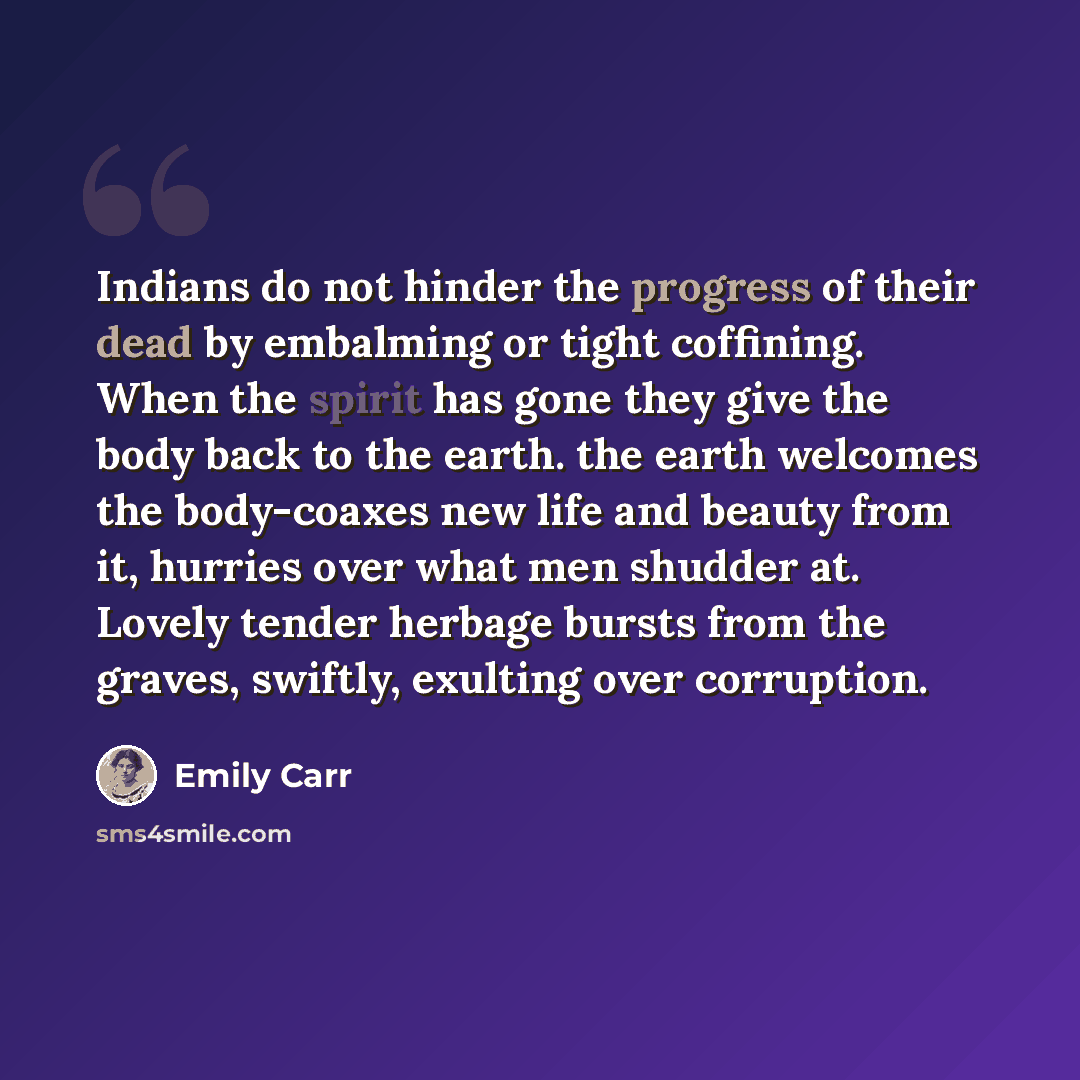 “Indians do not hinder the progress of their dead by embalming or tight coffining. When the spirit has gone they give the body back to the earth. the earth welcomes the body-coaxes new life and beauty from it, hurries over what men shudder at. Lovely tender herbage bursts from the graves, swiftly…” quote by Emily Carr