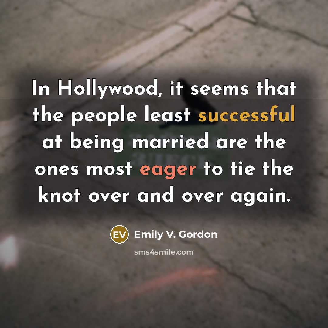 “In Hollywood, it seems that the people least successful at being married are the ones most eager to tie the knot over and over again.” quote by Emily V. Gordon