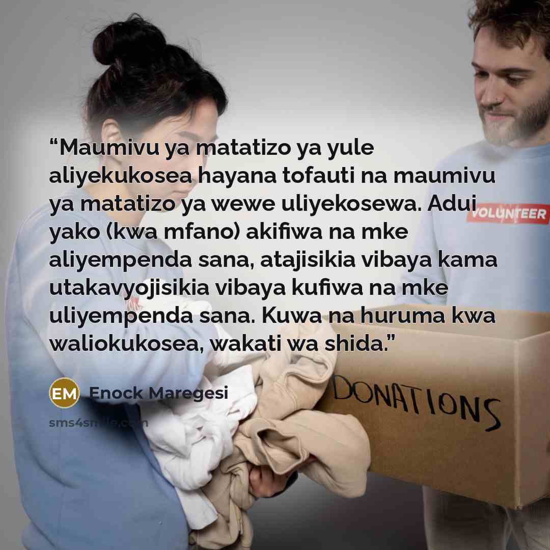 “Maumivu ya matatizo ya yule aliyekukosea hayana tofauti na maumivu ya matatizo ya wewe uliyekosewa. Adui yako (kwa mfano) akifiwa na mke aliyempenda sana, atajisikia vibaya kama utakavyojisikia vibaya kufiwa na mke uliyempenda sana. Kuwa na huruma kwa waliokukosea, wakati wa shida.” quote by Enock Maregesi