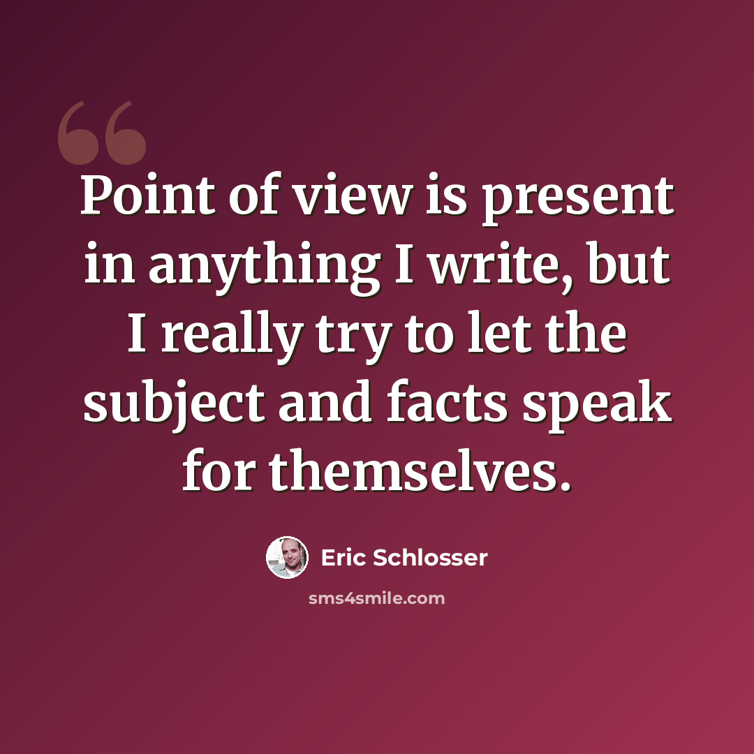 “Point of view is present in anything I write, but I really try to let the subject and facts speak for themselves.” quote by Eric Schlosser