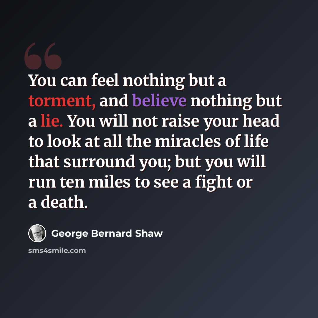 “You can feel nothing but a torment, and believe nothing but a lie. You will not raise your head to look at all the miracles of life that surround you; but you will run ten miles to see a fight or a death.” quote by George Bernard Shaw