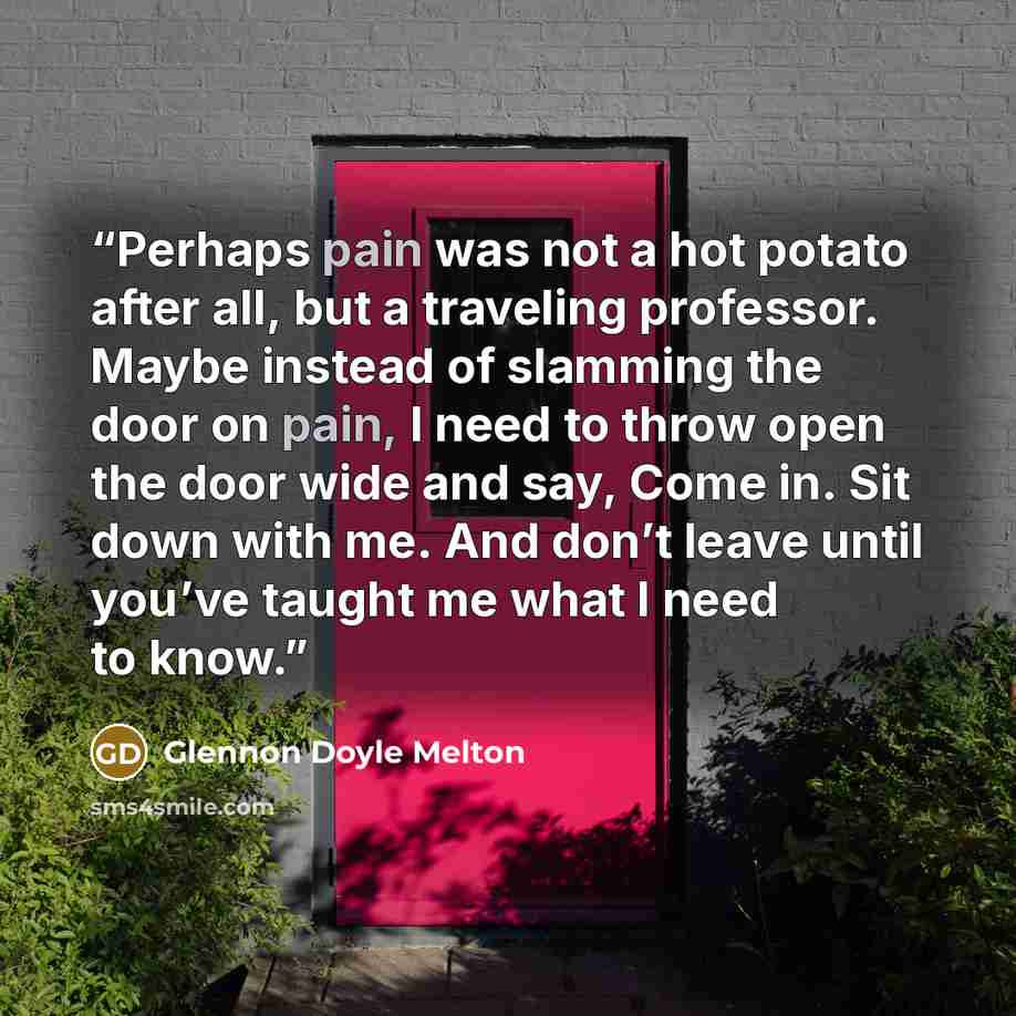 “Perhaps pain was not a hot potato after all, but a traveling professor. Maybe instead of slamming the door on pain, I need to throw open the door wide and say, Come in. Sit down with me. And don’t leave until you’ve taught me what I need to know.” quote by Glennon Doyle Melton