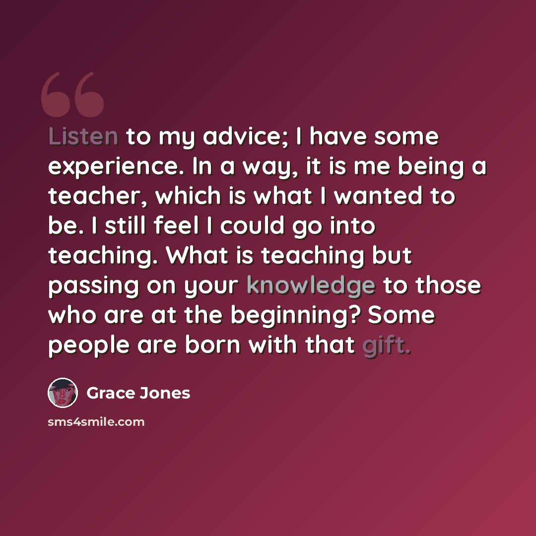 “Listen to my advice; I have some experience. In a way, it is me being a teacher, which is what I wanted to be. I still feel I could go into teaching. What is teaching but passing on your knowledge to those who are at the beginning? Some people are born with that gift.” quote by Grace Jones