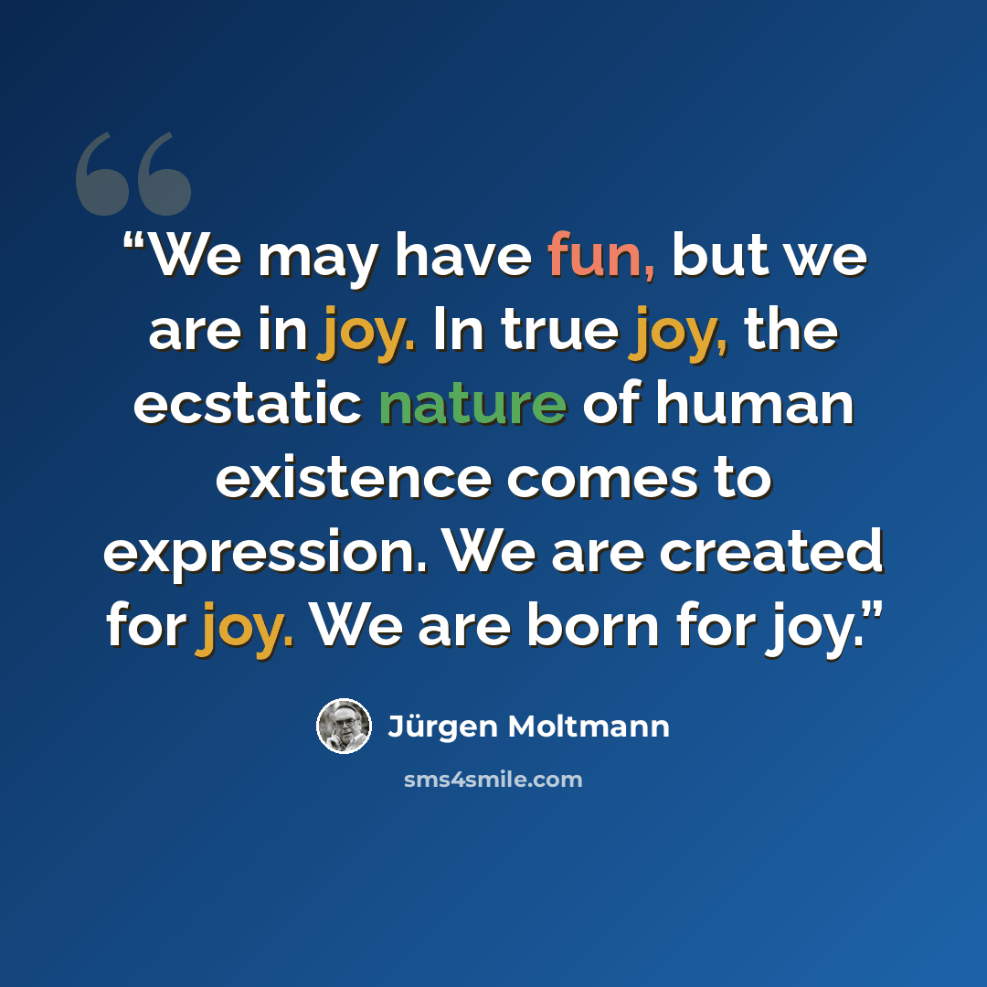“We may have fun, but we are in joy. In true joy, the ecstatic nature of human existence comes to expression. We are created for joy. We are born for joy.” quote by Jurgen Moltmann