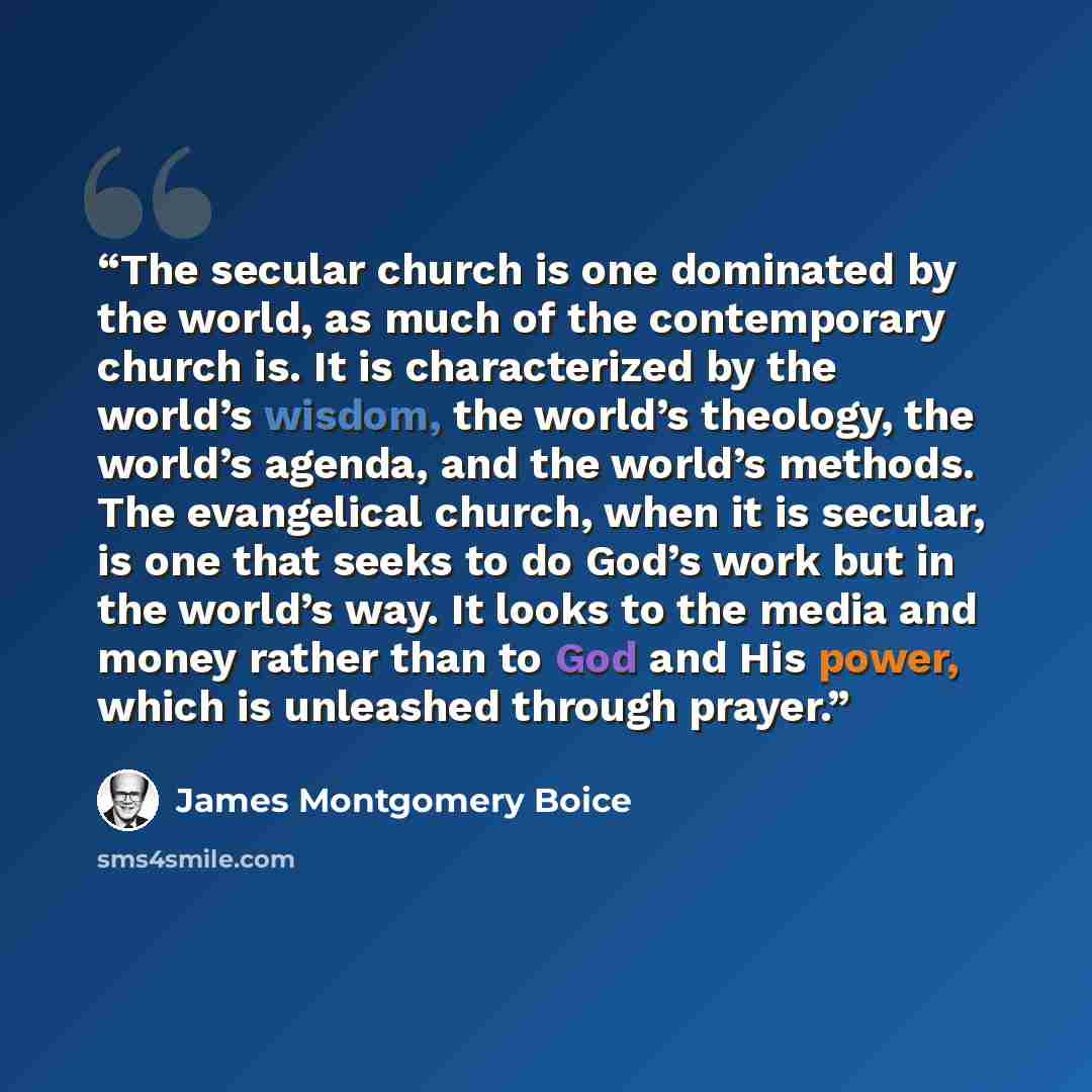 “The secular church is one dominated by the world, as much of the contemporary church is. It is characterized by the world’s wisdom, the world’s theology, the world’s agenda, and the world’s methods. The evangelical church, when it is secular, is one that seeks to do God’s work but in the world’s…” quote by James Montgomery Boice