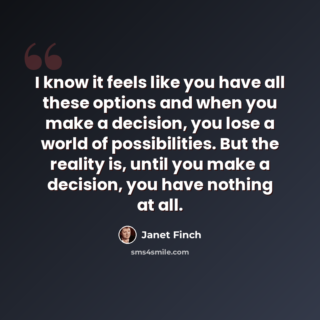 “I know it feels like you have all these options and when you make a decision, you lose a world of possibilities. But the reality is, until you make a decision, you have nothing at all.” quote by Janet Finch