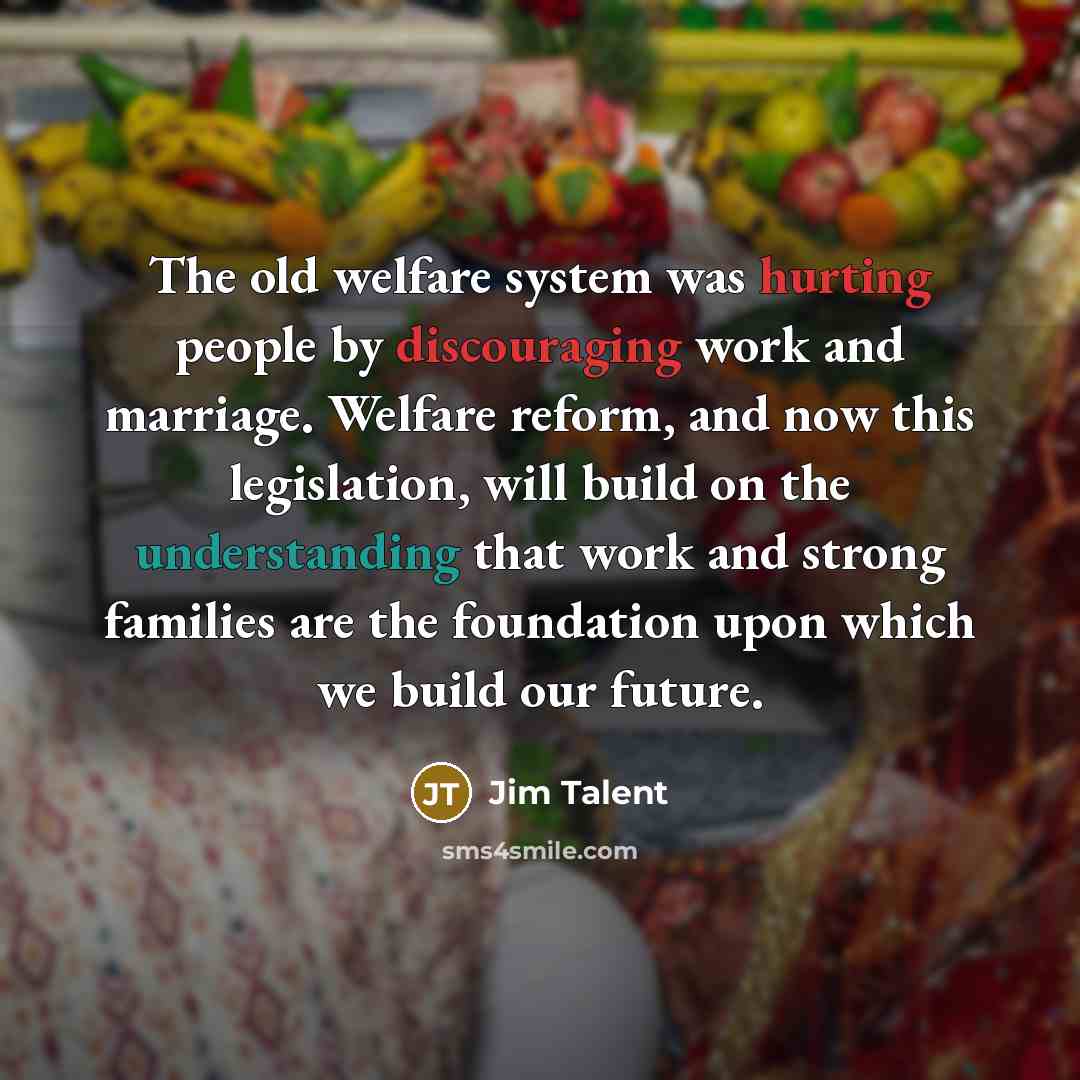 “The old welfare system was hurting people by discouraging work and marriage. Welfare reform, and now this legislation, will build on the understanding that work and strong families are the foundation upon which we build our future.” quote by Jim Talent