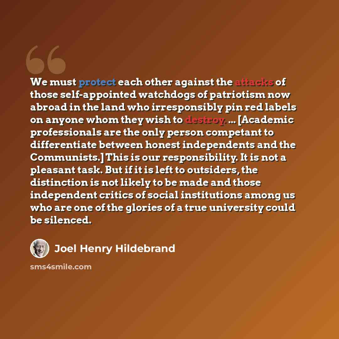 “We must protect each other against the attacks of those self-appointed watchdogs of patriotism now abroad in the land who irresponsibly pin red labels on anyone whom they wish to destroy. ... [Academic professionals are the only person competant to differentiate between honest independents and the…” quote by Joel Henry Hildebrand