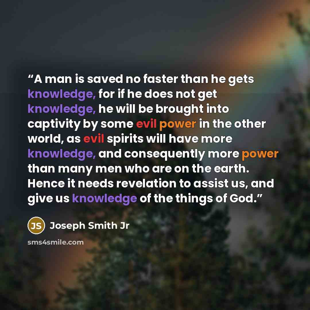 “A man is saved no faster than he gets knowledge, for if he does not get knowledge, he will be brought into captivity by some evil power in the other world, as evil spirits will have more knowledge, and consequently more power than many men who are on the earth. Hence it needs revelation to assist…” quote by Joseph Smith Jr