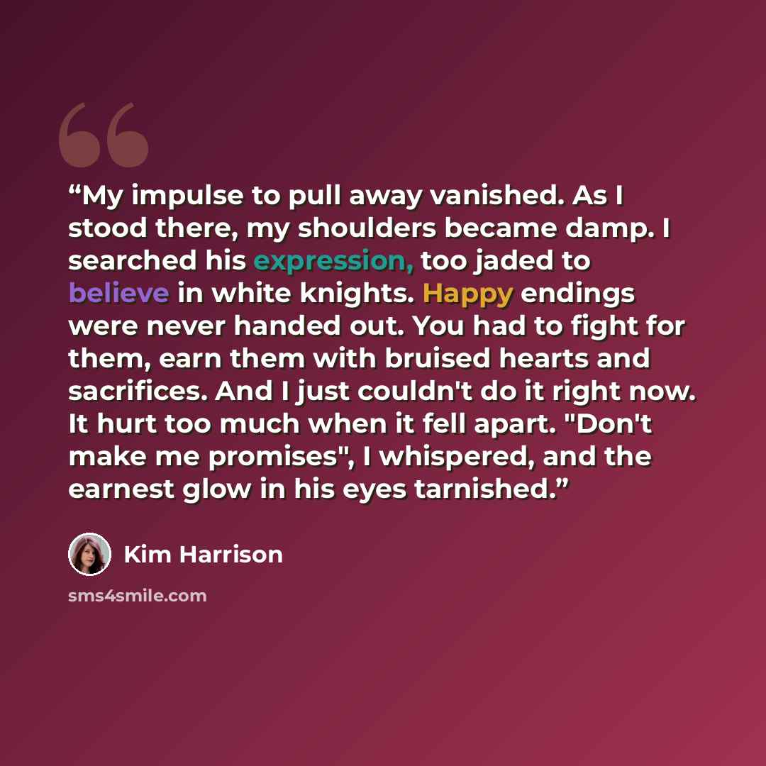 “My impulse to pull away vanished. As I stood there, my shoulders became damp. I searched his expression, too jaded to believe in white knights. Happy endings were never handed out. You had to fight for them, earn them with bruised hearts and sacrifices. And I just couldn't do it right now. It hurt…” quote by Kim Harrison