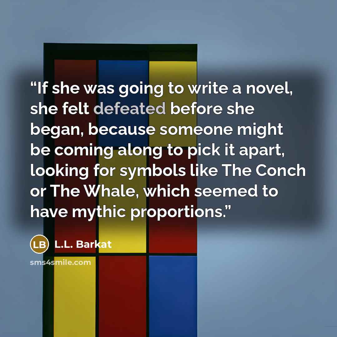 “If she was going to write a novel, she felt defeated before she began, because someone might be coming along to pick it apart, looking for symbols like The Conch or The Whale, which seemed to have mythic proportions.” quote by L.L. Barkat