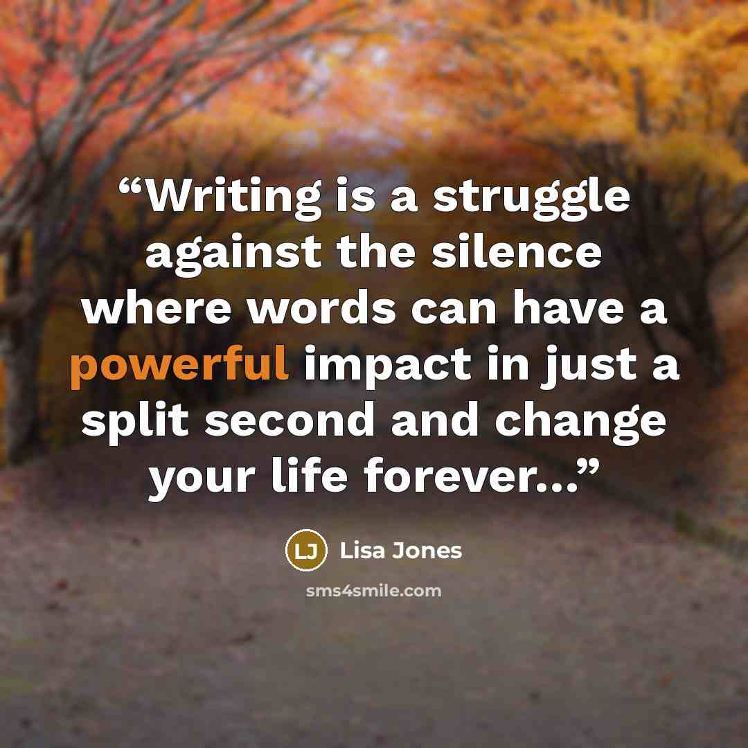 “Writing is a struggle against the silence where words can have a powerful impact in just a split second and change your life forever…” quote by Lisa Jones