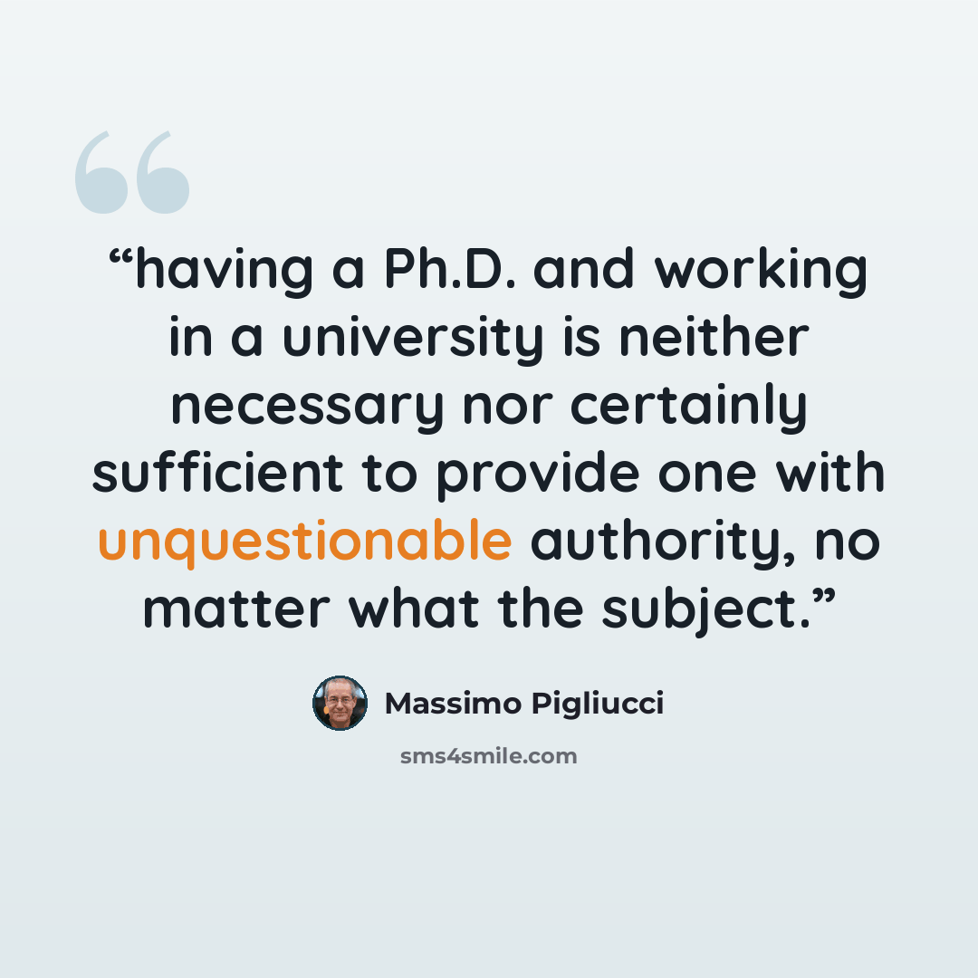 “having a Ph.D. and working in a university is neither necessary nor certainly sufficient to provide one with unquestionable authority, no matter what the subject.” quote by Massimo Pigliucci
