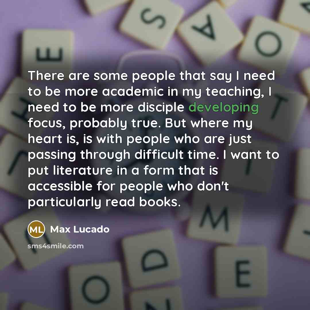 “There are some people that say I need to be more academic in my teaching, I need to be more disciple developing focus, probably true. But where my heart is, is with people who are just passing through difficult time. I want to put literature in a form that is accessible for people who don't…” quote by Max Lucado