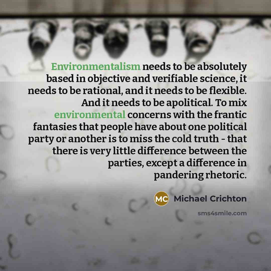 “Environmentalism needs to be absolutely based in objective and verifiable science, it needs to be rational, and it needs to be flexible. And it needs to be apolitical. To mix environmental concerns with the frantic fantasies that people have about one political party or another is to miss the cold…” quote by Michael Crichton