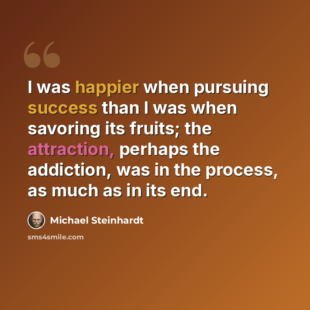 “I was happier when pursuing success than I was when savoring its fruits; the attraction, perhaps the addiction, was in the process, as much as in its end.” quote by Michael Steinhardt