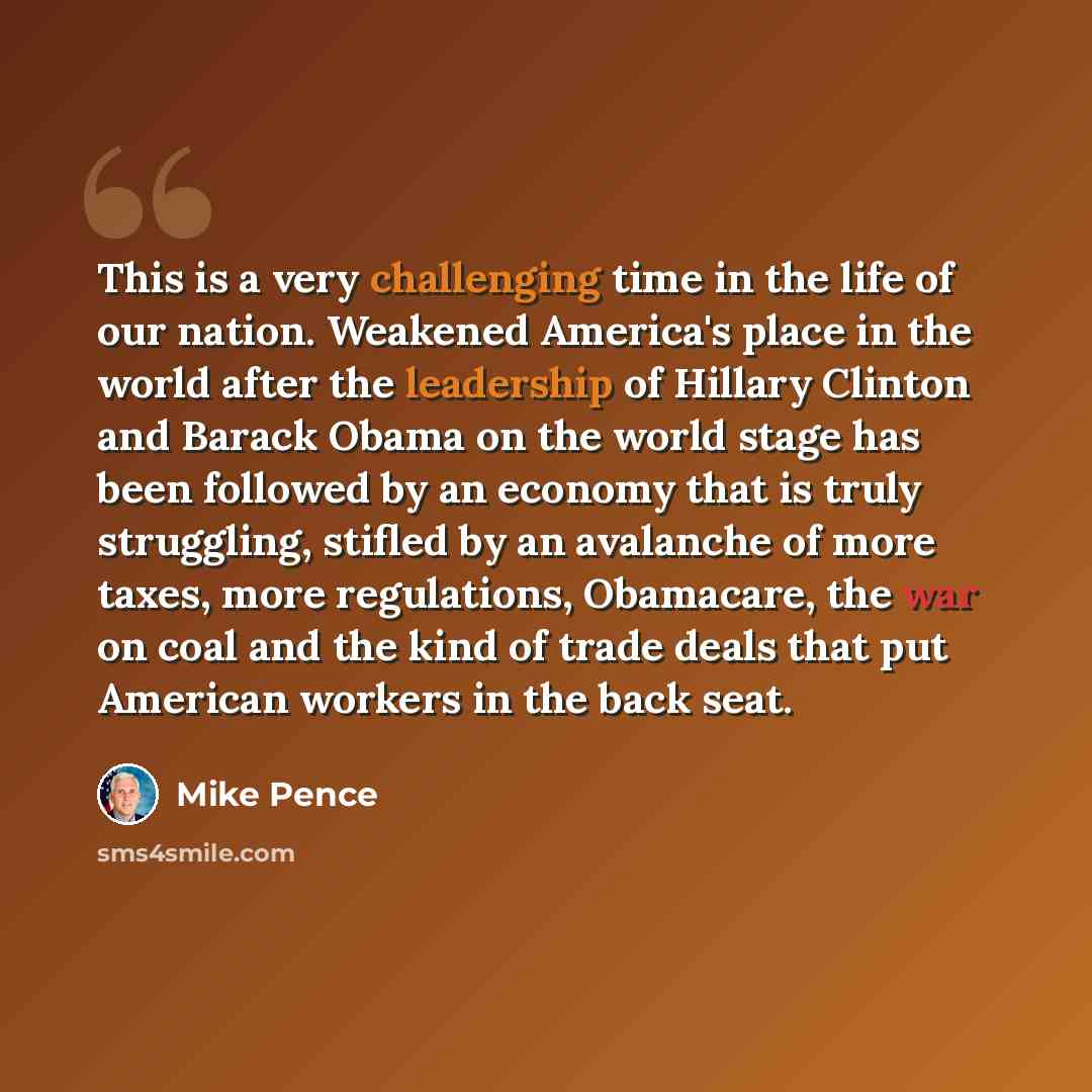 “This is a very challenging time in the life of our nation. Weakened America's place in the world after the leadership of Hillary Clinton and Barack Obama on the world stage has been followed by an economy that is truly struggling, stifled by an avalanche of more taxes, more regulations, Obamacare…” quote by Mike Pence