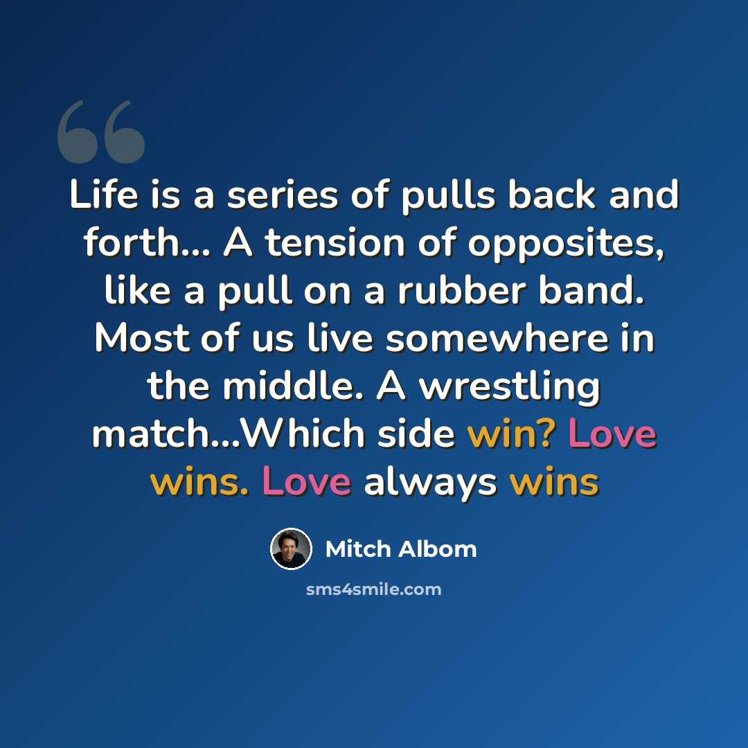 “Life is a series of pulls back and forth... A tension of opposites, like a pull on a rubber band. Most of us live somewhere in the middle. A wrestling match...Which side win? Love wins. Love always wins” quote by Mitch Albom