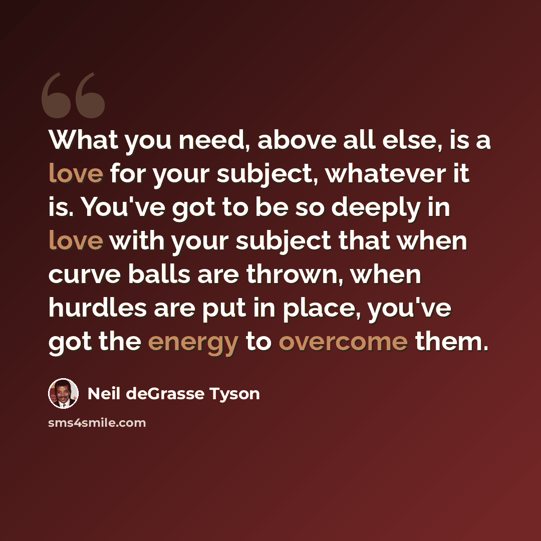 “What you need, above all else, is a love for your subject, whatever it is. You've got to be so deeply in love with your subject that when curve balls are thrown, when hurdles are put in place, you've got the energy to overcome them.” quote by Neil deGrasse Tyson