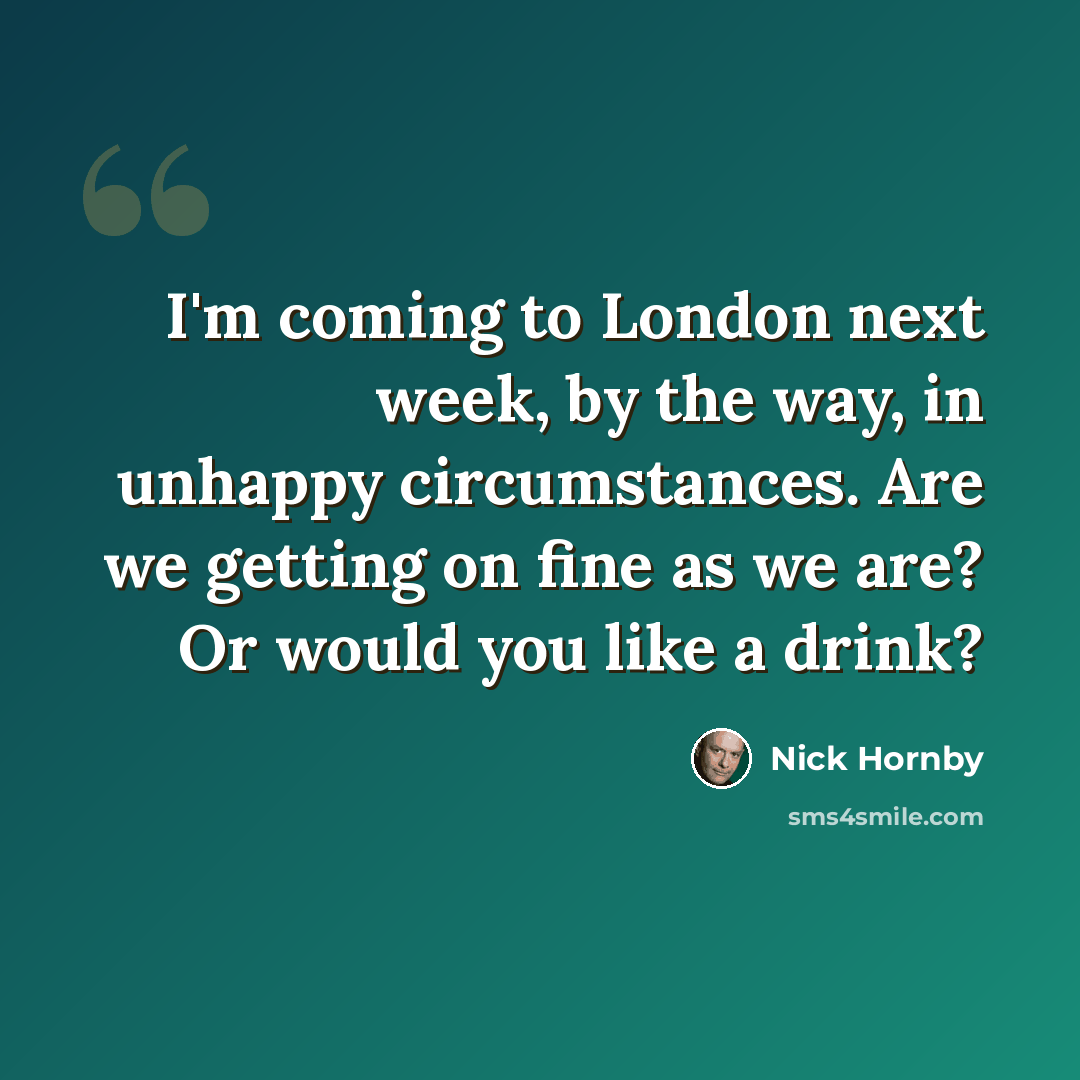 “I'm coming to London next week, by the way, in unhappy circumstances. Are we getting on fine as we are? Or would you like a drink?” quote by Nick Hornby