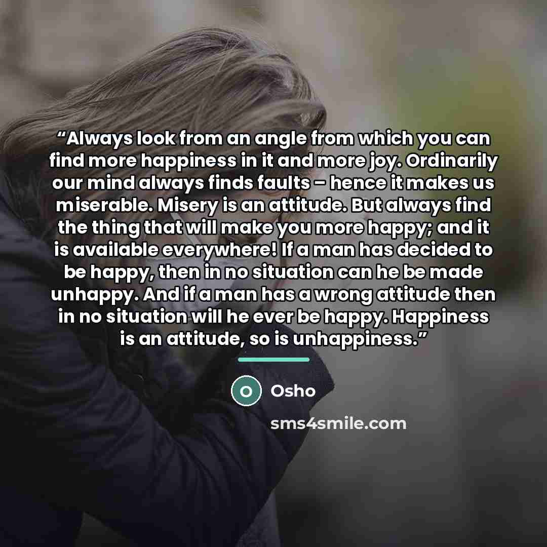 “Always look from an angle from which you can find more happiness in it and more joy. Ordinarily our mind always finds faults – hence it makes us miserable. Misery is an attitude. But always find the thing that will make you more happy; and it is available everywhere! If a man has decided to be…” quote by Osho