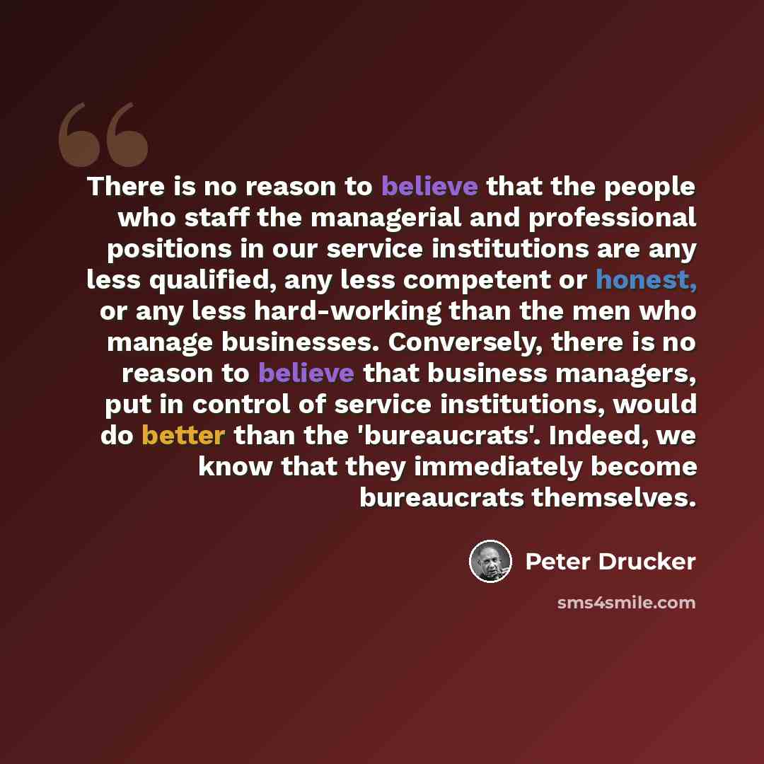 “There is no reason to believe that the people who staff the managerial and professional positions in our service institutions are any less qualified, any less competent or honest, or any less hard-working than the men who manage businesses. Conversely, there is no reason to believe that business…” quote by Peter Drucker