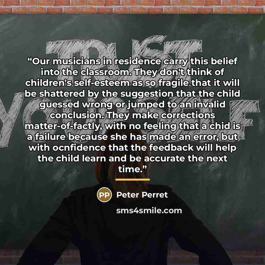 “Our musicians in residence carry this belief into the classroom. They don't think of children's self-esteem as so fragile that it will be shattered by the suggestion that the child guessed wrong or jumped to an invalid conclusion. They make corrections matter-of-factly, with no feeling that a chid…” quote by Peter Perret