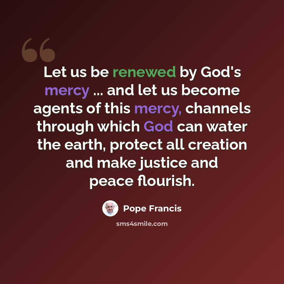 “Let us be renewed by God's mercy ... and let us become agents of this mercy, channels through which God can water the earth, protect all creation and make justice and peace flourish.” quote by Pope Francis