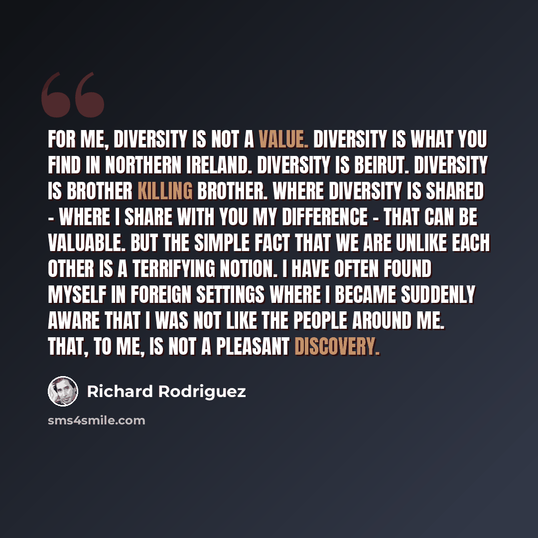 “For me, diversity is not a value. Diversity is what you find in Northern Ireland. Diversity is Beirut. Diversity is brother killing brother. Where diversity is shared - where I share with you my difference - that can be valuable. But the simple fact that we are unlike each other is a terrifying…” quote by Richard Rodriguez