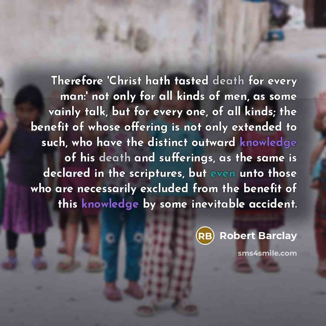 “Therefore 'Christ hath tasted death for every man:' not only for all kinds of men, as some vainly talk, but for every one, of all kinds; the benefit of whose offering is not only extended to such, who have the distinct outward knowledge of his death and sufferings, as the same is declared in the…” quote by Robert Barclay
